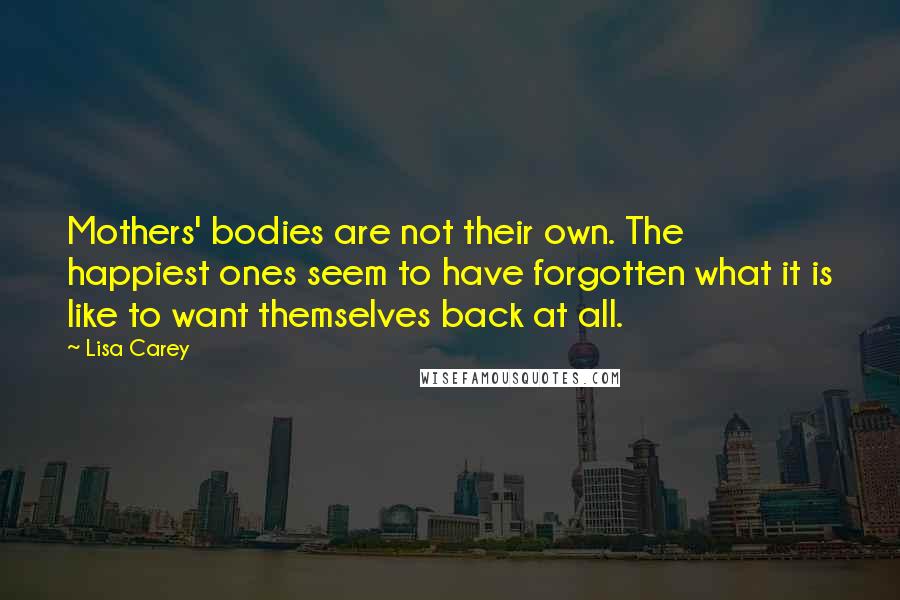Lisa Carey Quotes: Mothers' bodies are not their own. The happiest ones seem to have forgotten what it is like to want themselves back at all.