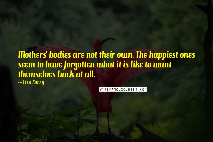 Lisa Carey Quotes: Mothers' bodies are not their own. The happiest ones seem to have forgotten what it is like to want themselves back at all.