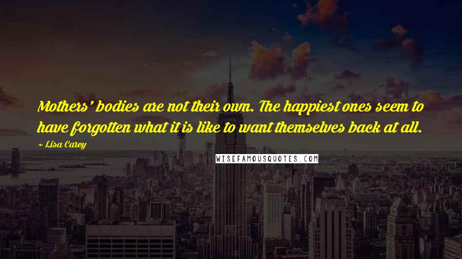 Lisa Carey Quotes: Mothers' bodies are not their own. The happiest ones seem to have forgotten what it is like to want themselves back at all.