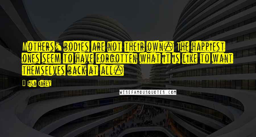 Lisa Carey Quotes: Mothers' bodies are not their own. The happiest ones seem to have forgotten what it is like to want themselves back at all.