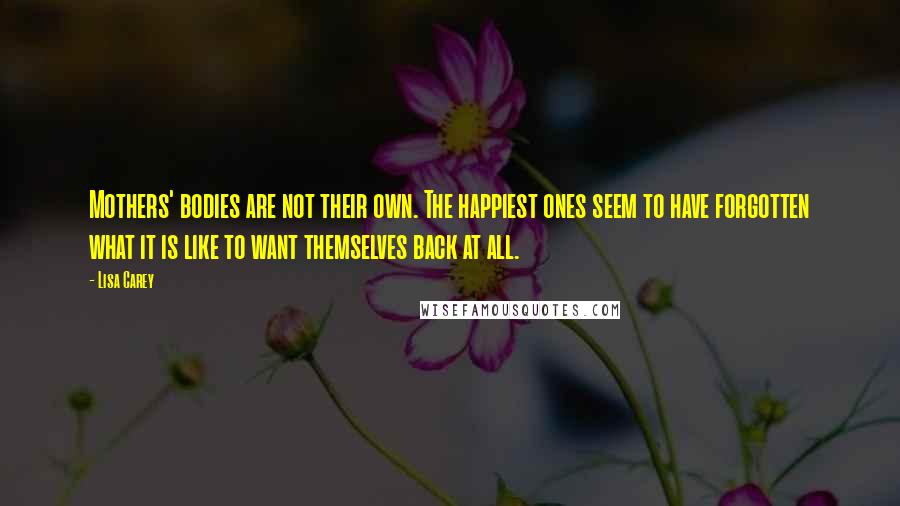 Lisa Carey Quotes: Mothers' bodies are not their own. The happiest ones seem to have forgotten what it is like to want themselves back at all.