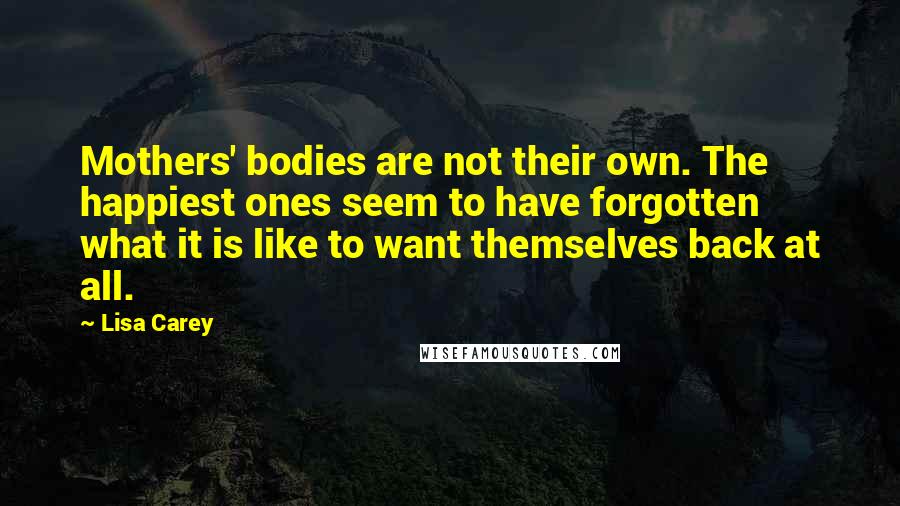 Lisa Carey Quotes: Mothers' bodies are not their own. The happiest ones seem to have forgotten what it is like to want themselves back at all.