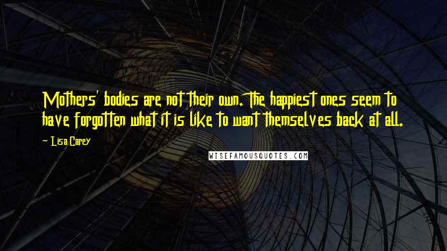 Lisa Carey Quotes: Mothers' bodies are not their own. The happiest ones seem to have forgotten what it is like to want themselves back at all.
