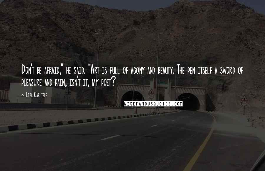Lisa Carlisle Quotes: Don't be afraid," he said. "Art is full of agony and beauty. The pen itself a sword of pleasure and pain, isn't it, my poet?