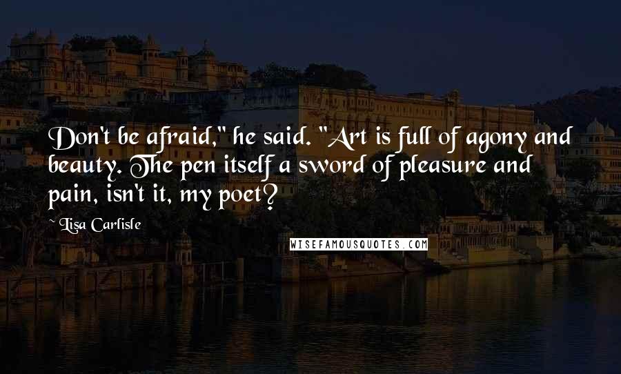 Lisa Carlisle Quotes: Don't be afraid," he said. "Art is full of agony and beauty. The pen itself a sword of pleasure and pain, isn't it, my poet?