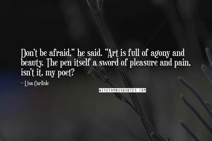 Lisa Carlisle Quotes: Don't be afraid," he said. "Art is full of agony and beauty. The pen itself a sword of pleasure and pain, isn't it, my poet?