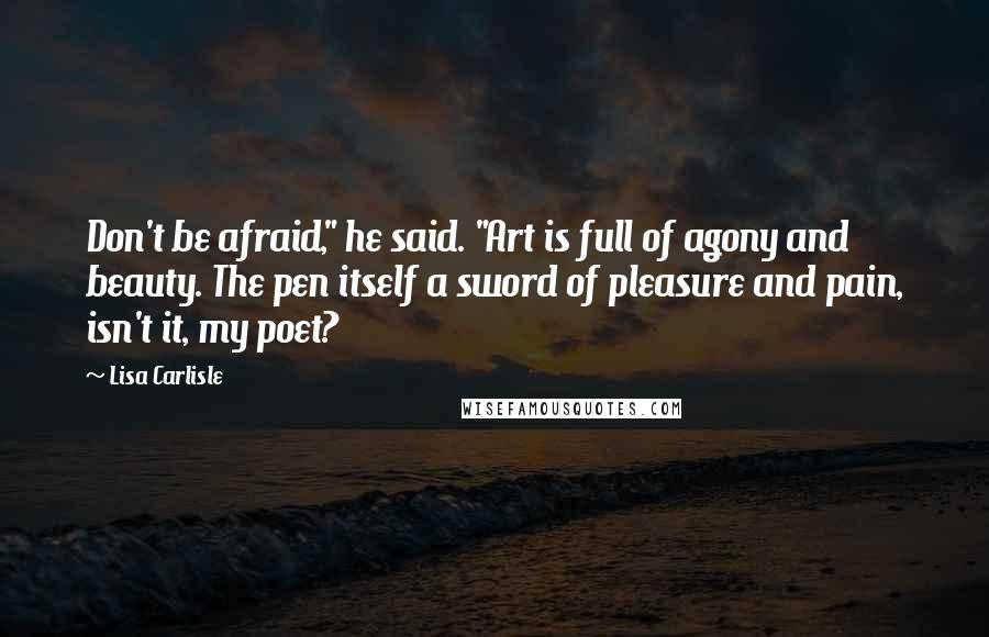 Lisa Carlisle Quotes: Don't be afraid," he said. "Art is full of agony and beauty. The pen itself a sword of pleasure and pain, isn't it, my poet?