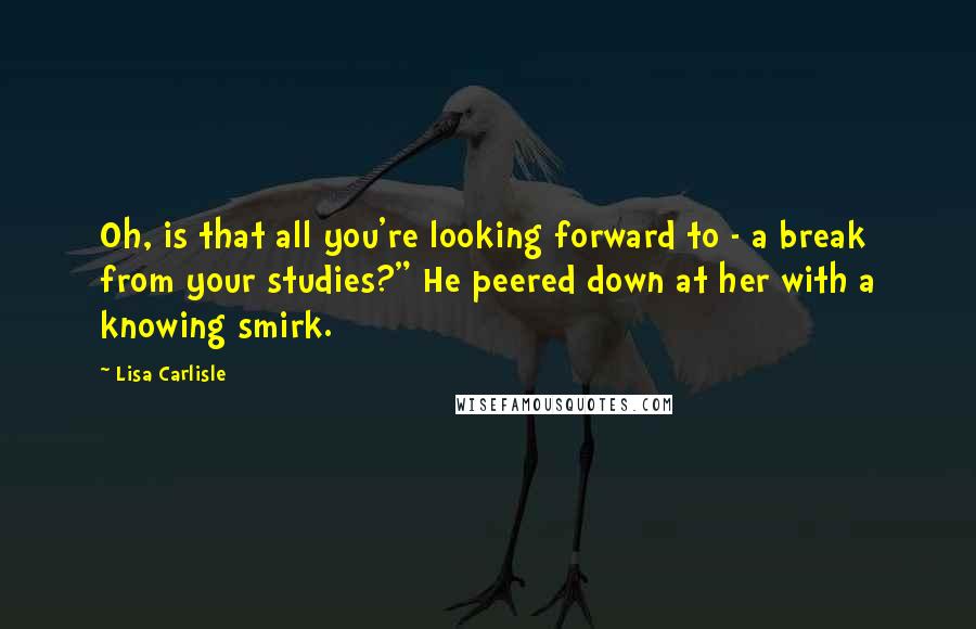 Lisa Carlisle Quotes: Oh, is that all you're looking forward to - a break from your studies?" He peered down at her with a knowing smirk.