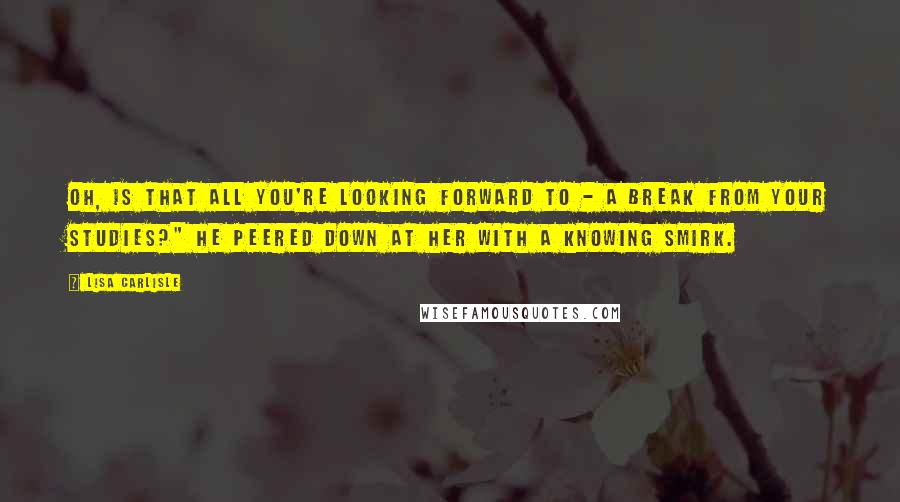 Lisa Carlisle Quotes: Oh, is that all you're looking forward to - a break from your studies?" He peered down at her with a knowing smirk.