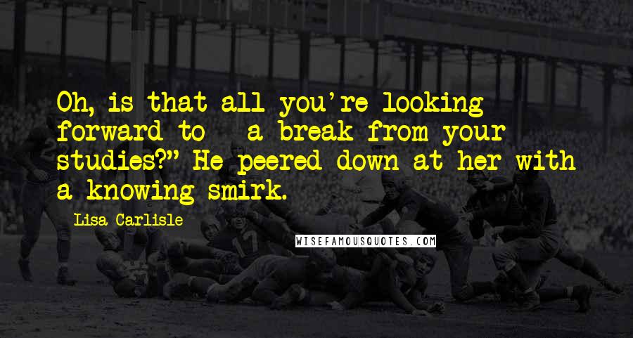 Lisa Carlisle Quotes: Oh, is that all you're looking forward to - a break from your studies?" He peered down at her with a knowing smirk.