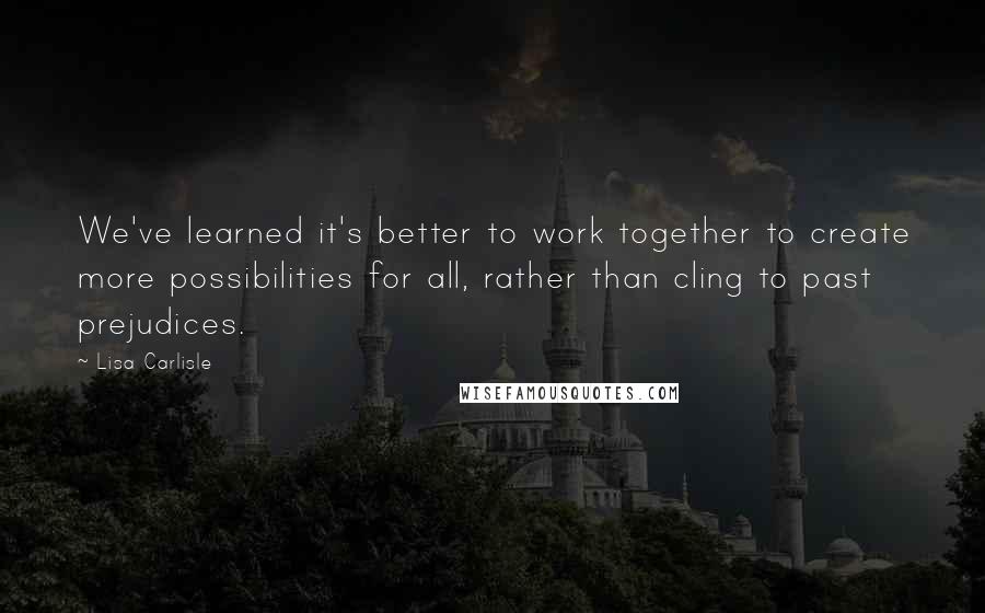 Lisa Carlisle Quotes: We've learned it's better to work together to create more possibilities for all, rather than cling to past prejudices.