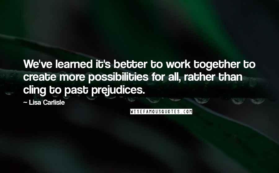 Lisa Carlisle Quotes: We've learned it's better to work together to create more possibilities for all, rather than cling to past prejudices.