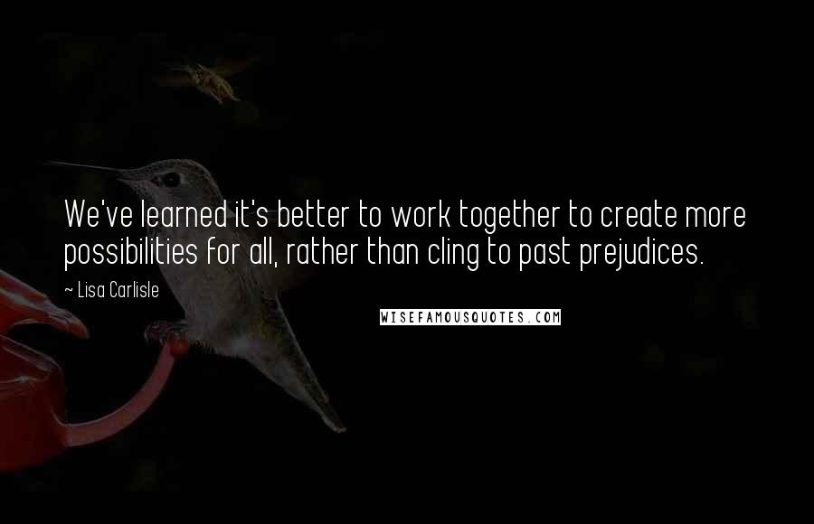 Lisa Carlisle Quotes: We've learned it's better to work together to create more possibilities for all, rather than cling to past prejudices.