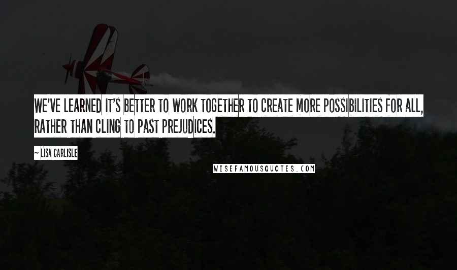 Lisa Carlisle Quotes: We've learned it's better to work together to create more possibilities for all, rather than cling to past prejudices.