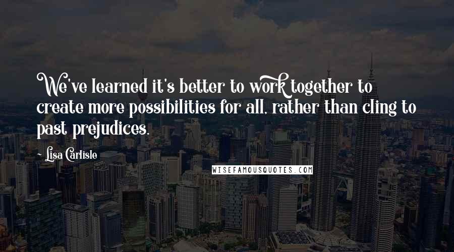 Lisa Carlisle Quotes: We've learned it's better to work together to create more possibilities for all, rather than cling to past prejudices.