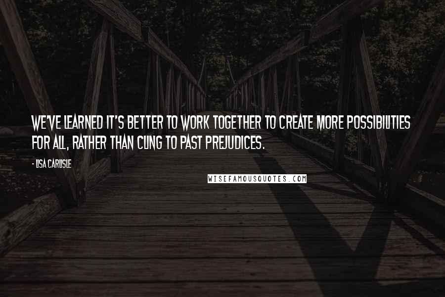 Lisa Carlisle Quotes: We've learned it's better to work together to create more possibilities for all, rather than cling to past prejudices.