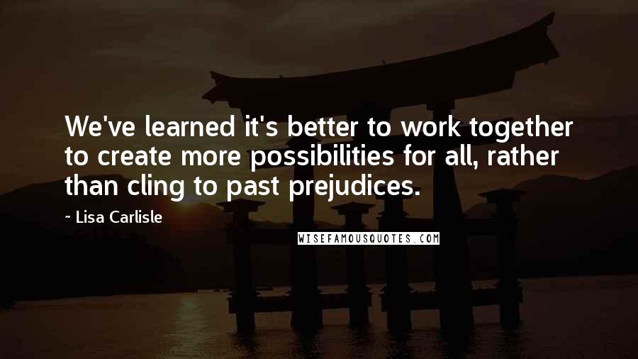 Lisa Carlisle Quotes: We've learned it's better to work together to create more possibilities for all, rather than cling to past prejudices.