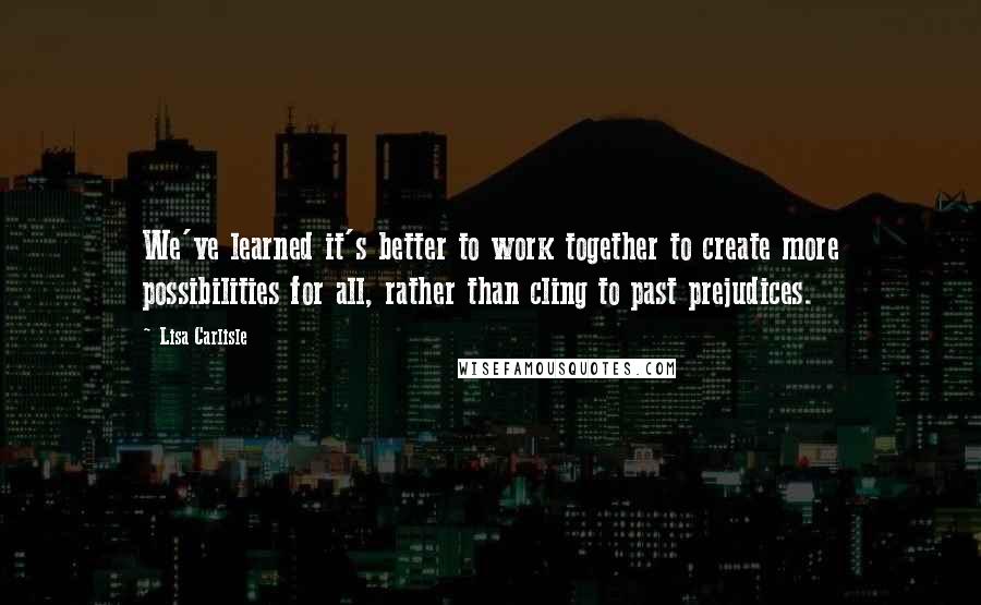 Lisa Carlisle Quotes: We've learned it's better to work together to create more possibilities for all, rather than cling to past prejudices.