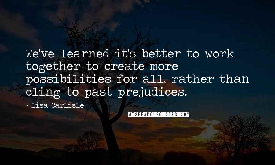 Lisa Carlisle Quotes: We've learned it's better to work together to create more possibilities for all, rather than cling to past prejudices.