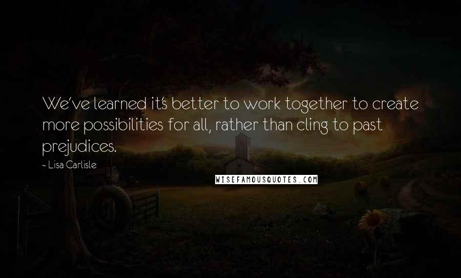 Lisa Carlisle Quotes: We've learned it's better to work together to create more possibilities for all, rather than cling to past prejudices.