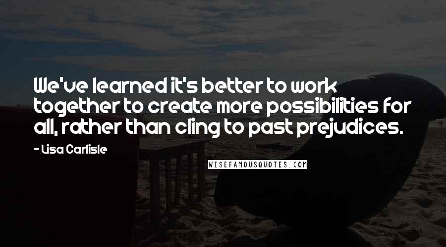 Lisa Carlisle Quotes: We've learned it's better to work together to create more possibilities for all, rather than cling to past prejudices.