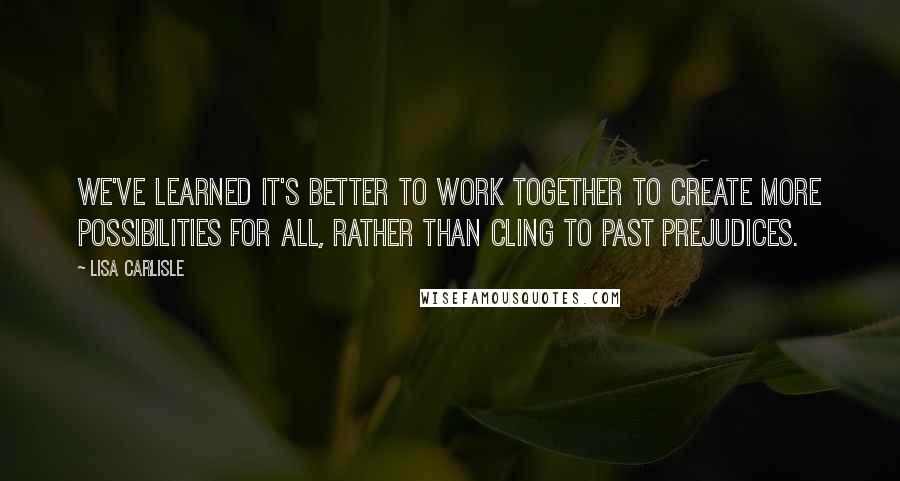 Lisa Carlisle Quotes: We've learned it's better to work together to create more possibilities for all, rather than cling to past prejudices.