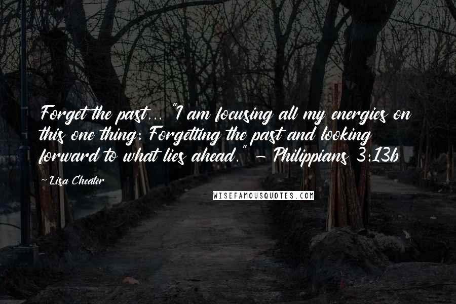 Lisa Cheater Quotes: Forget the past... "I am focusing all my energies on this one thing: Forgetting the past and looking forward to what lies ahead." - Philippians 3:13b