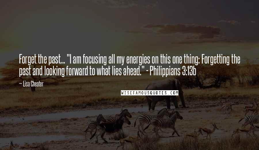 Lisa Cheater Quotes: Forget the past... "I am focusing all my energies on this one thing: Forgetting the past and looking forward to what lies ahead." - Philippians 3:13b