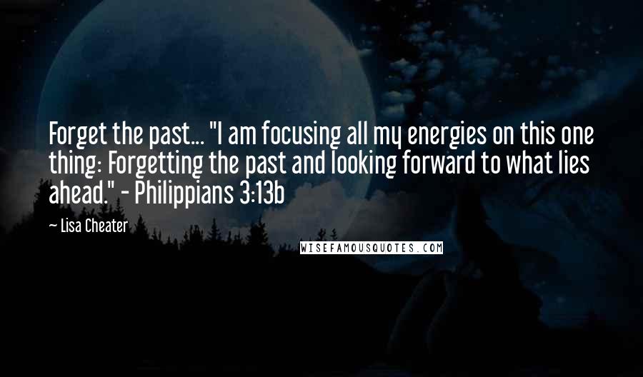 Lisa Cheater Quotes: Forget the past... "I am focusing all my energies on this one thing: Forgetting the past and looking forward to what lies ahead." - Philippians 3:13b