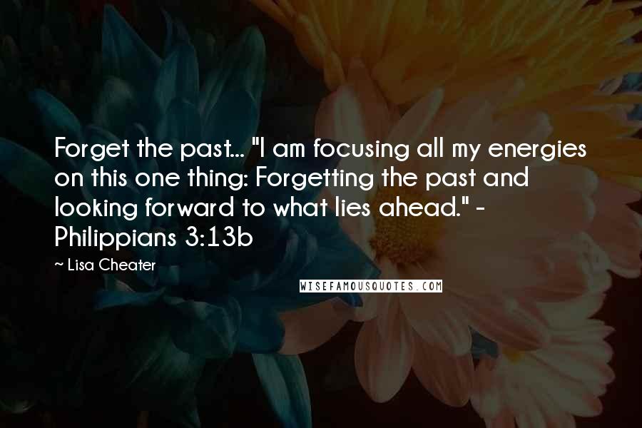 Lisa Cheater Quotes: Forget the past... "I am focusing all my energies on this one thing: Forgetting the past and looking forward to what lies ahead." - Philippians 3:13b