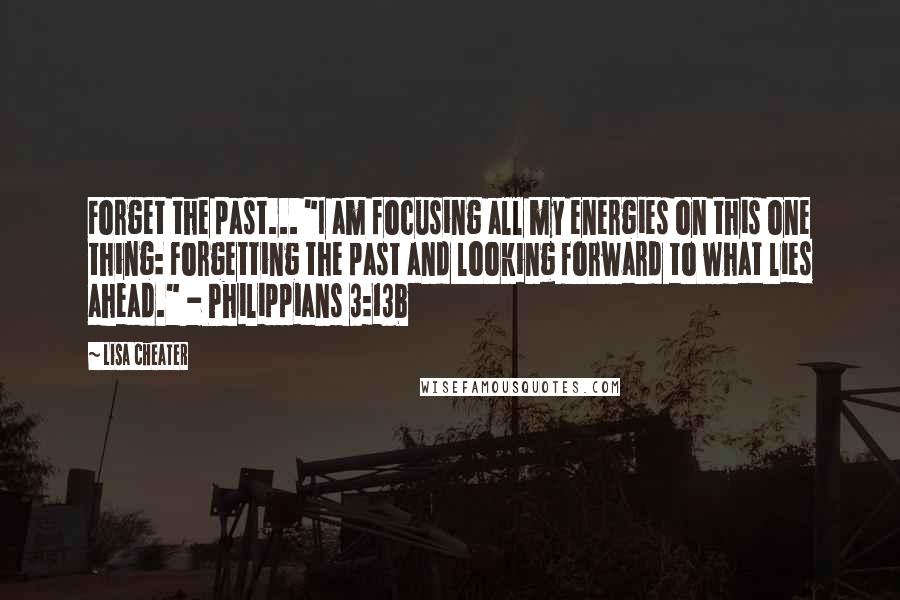 Lisa Cheater Quotes: Forget the past... "I am focusing all my energies on this one thing: Forgetting the past and looking forward to what lies ahead." - Philippians 3:13b