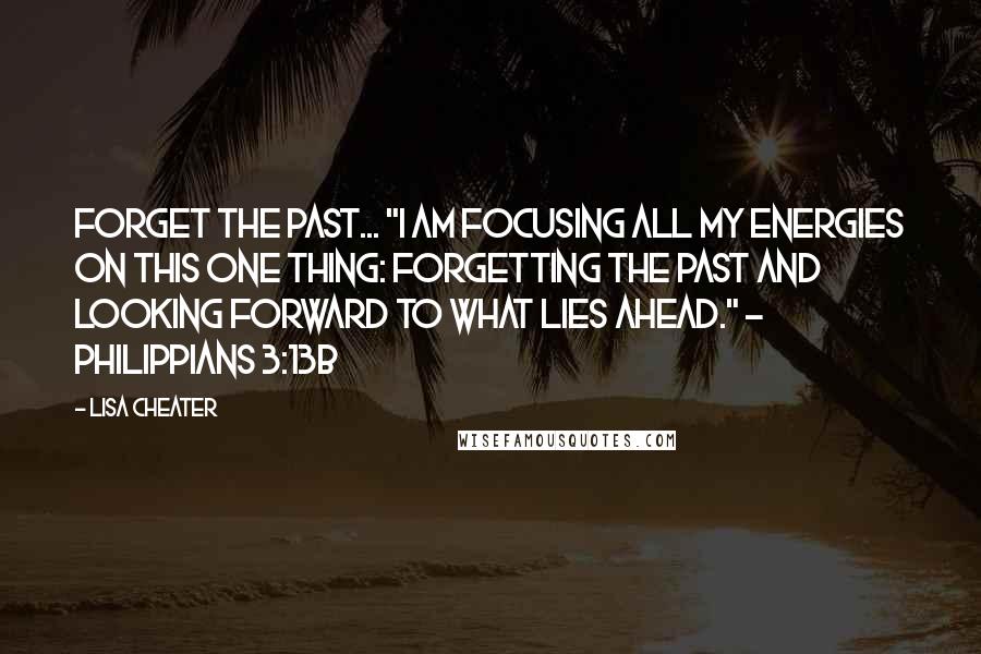 Lisa Cheater Quotes: Forget the past... "I am focusing all my energies on this one thing: Forgetting the past and looking forward to what lies ahead." - Philippians 3:13b