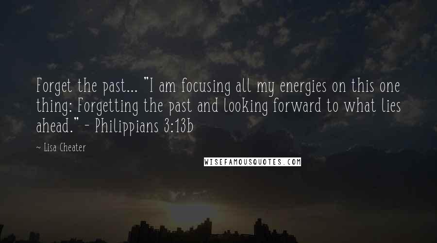 Lisa Cheater Quotes: Forget the past... "I am focusing all my energies on this one thing: Forgetting the past and looking forward to what lies ahead." - Philippians 3:13b