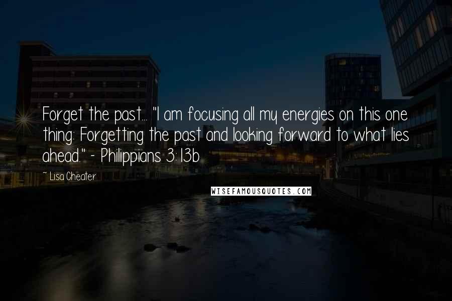 Lisa Cheater Quotes: Forget the past... "I am focusing all my energies on this one thing: Forgetting the past and looking forward to what lies ahead." - Philippians 3:13b