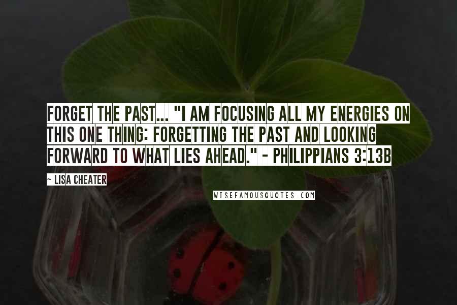 Lisa Cheater Quotes: Forget the past... "I am focusing all my energies on this one thing: Forgetting the past and looking forward to what lies ahead." - Philippians 3:13b