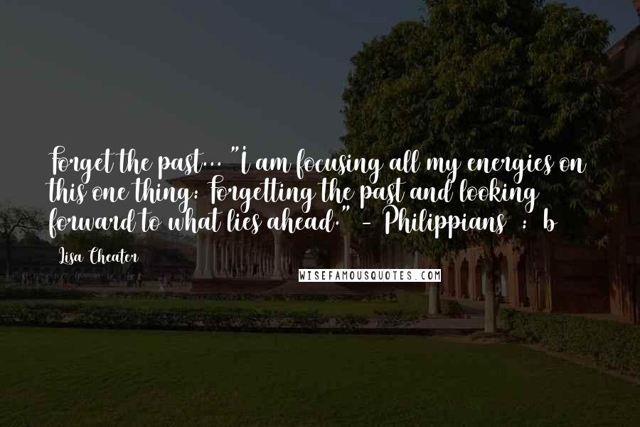 Lisa Cheater Quotes: Forget the past... "I am focusing all my energies on this one thing: Forgetting the past and looking forward to what lies ahead." - Philippians 3:13b