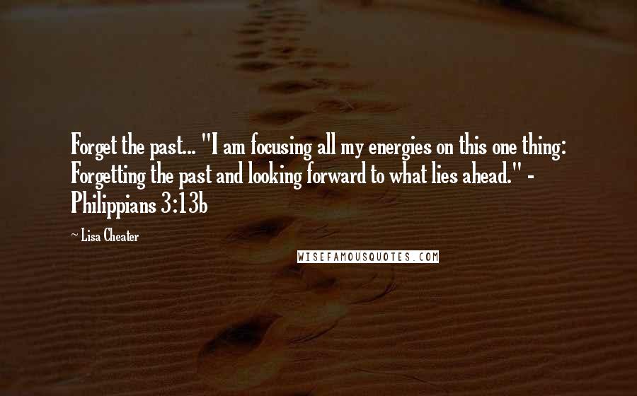 Lisa Cheater Quotes: Forget the past... "I am focusing all my energies on this one thing: Forgetting the past and looking forward to what lies ahead." - Philippians 3:13b