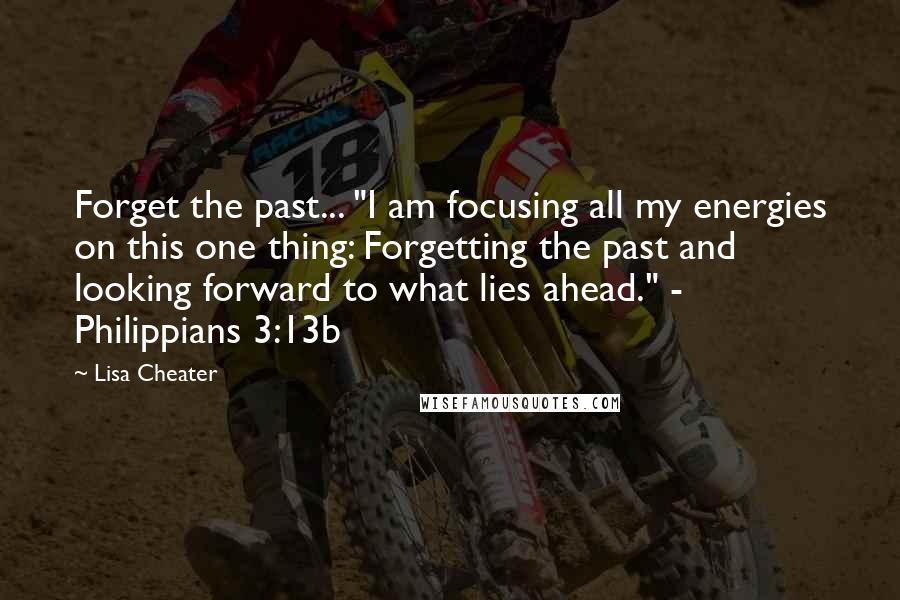 Lisa Cheater Quotes: Forget the past... "I am focusing all my energies on this one thing: Forgetting the past and looking forward to what lies ahead." - Philippians 3:13b