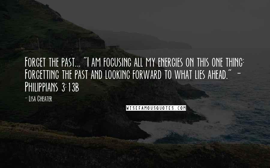 Lisa Cheater Quotes: Forget the past... "I am focusing all my energies on this one thing: Forgetting the past and looking forward to what lies ahead." - Philippians 3:13b