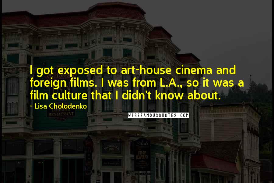 Lisa Cholodenko Quotes: I got exposed to art-house cinema and foreign films. I was from L.A., so it was a film culture that I didn't know about.