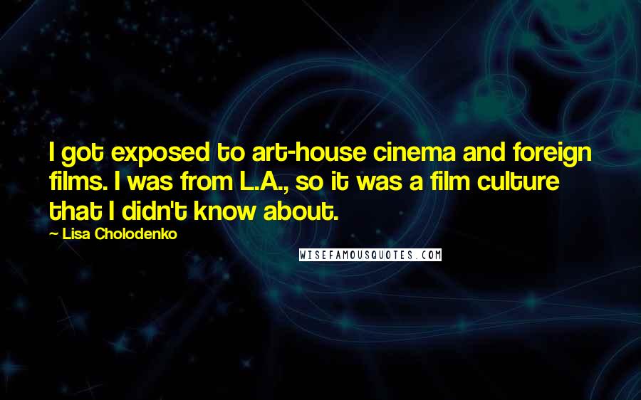 Lisa Cholodenko Quotes: I got exposed to art-house cinema and foreign films. I was from L.A., so it was a film culture that I didn't know about.