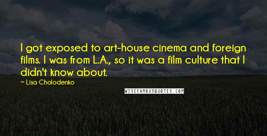 Lisa Cholodenko Quotes: I got exposed to art-house cinema and foreign films. I was from L.A., so it was a film culture that I didn't know about.