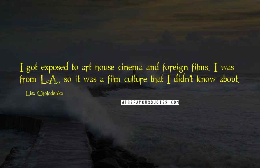 Lisa Cholodenko Quotes: I got exposed to art-house cinema and foreign films. I was from L.A., so it was a film culture that I didn't know about.