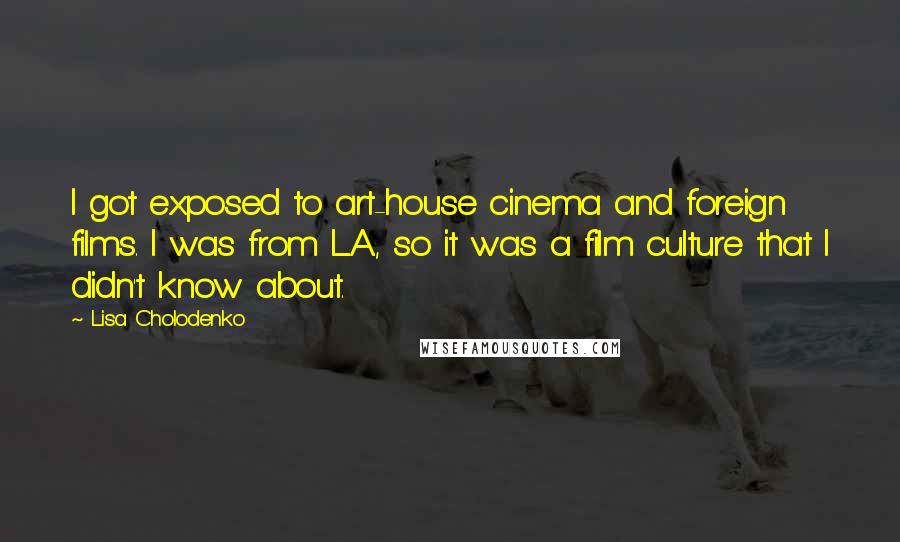 Lisa Cholodenko Quotes: I got exposed to art-house cinema and foreign films. I was from L.A., so it was a film culture that I didn't know about.