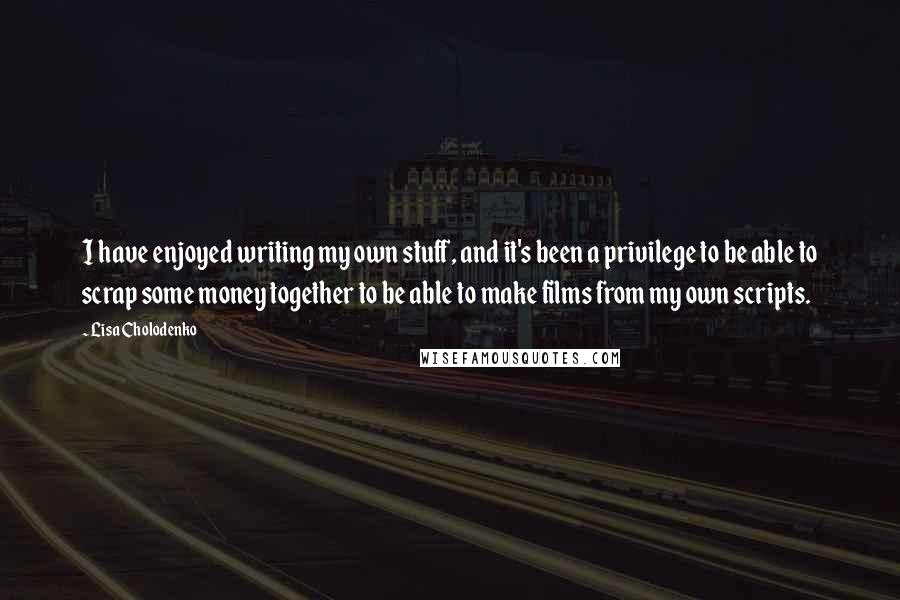 Lisa Cholodenko Quotes: I have enjoyed writing my own stuff, and it's been a privilege to be able to scrap some money together to be able to make films from my own scripts.