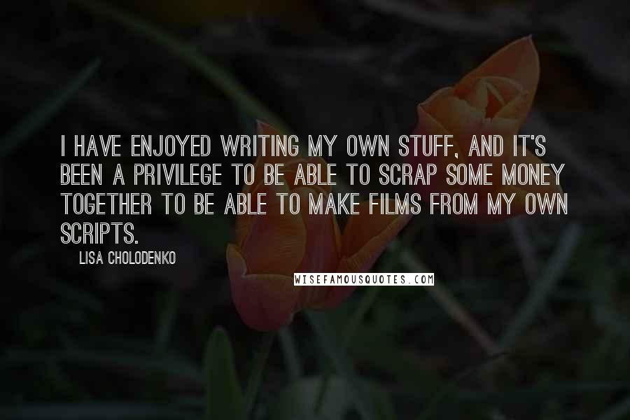 Lisa Cholodenko Quotes: I have enjoyed writing my own stuff, and it's been a privilege to be able to scrap some money together to be able to make films from my own scripts.