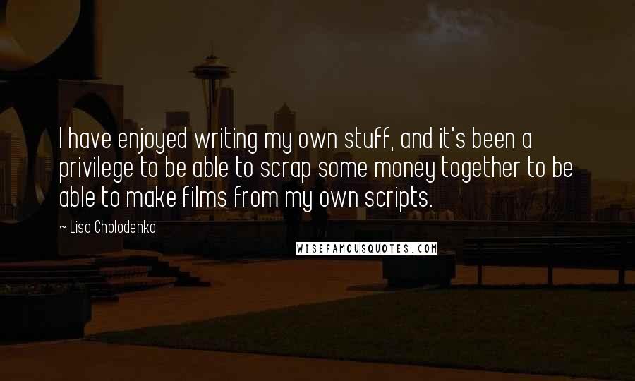 Lisa Cholodenko Quotes: I have enjoyed writing my own stuff, and it's been a privilege to be able to scrap some money together to be able to make films from my own scripts.