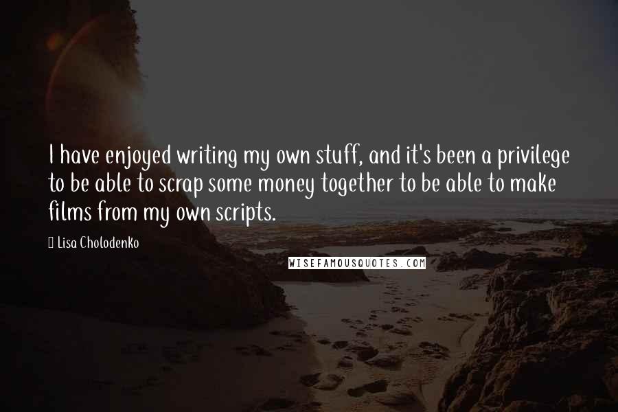 Lisa Cholodenko Quotes: I have enjoyed writing my own stuff, and it's been a privilege to be able to scrap some money together to be able to make films from my own scripts.