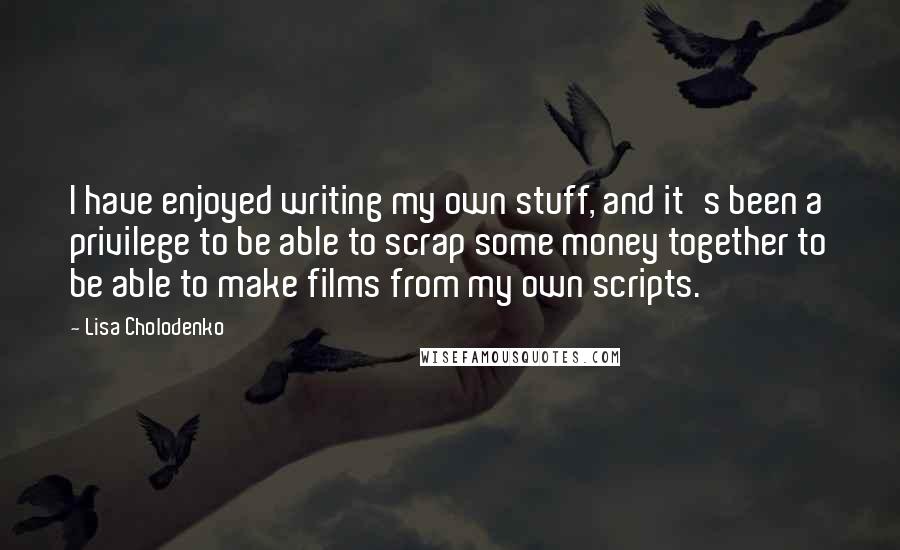 Lisa Cholodenko Quotes: I have enjoyed writing my own stuff, and it's been a privilege to be able to scrap some money together to be able to make films from my own scripts.