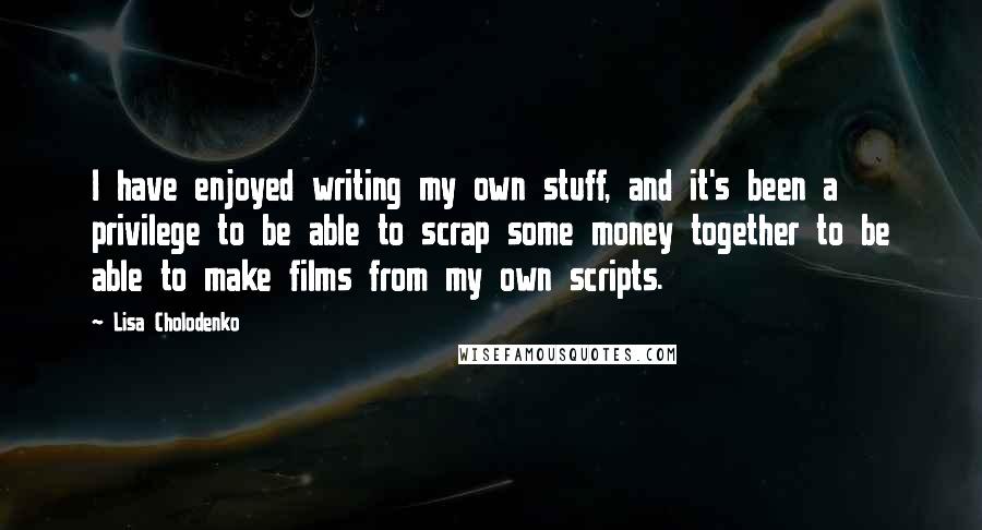 Lisa Cholodenko Quotes: I have enjoyed writing my own stuff, and it's been a privilege to be able to scrap some money together to be able to make films from my own scripts.